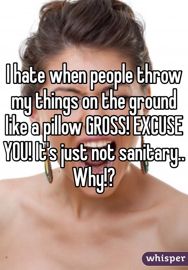 I hate when people throw my things on the ground like a pillow GROSS! EXCUSE YOU! It's just not sanitary.. Why!?