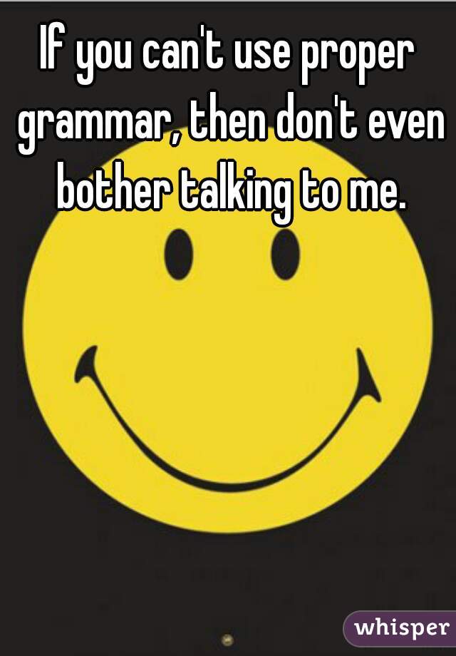 If you can't use proper grammar, then don't even bother talking to me.