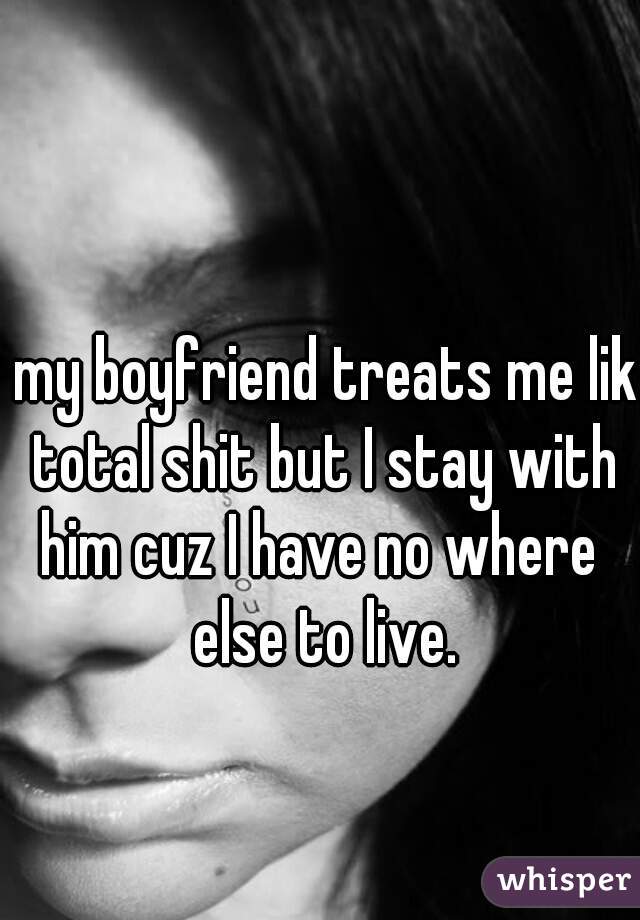 my boyfriend treats me like
total shit but I stay with
him cuz I have no where 
else to live.