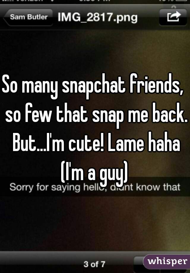 So many snapchat friends,  so few that snap me back. But...I'm cute! Lame haha (I'm a guy) 