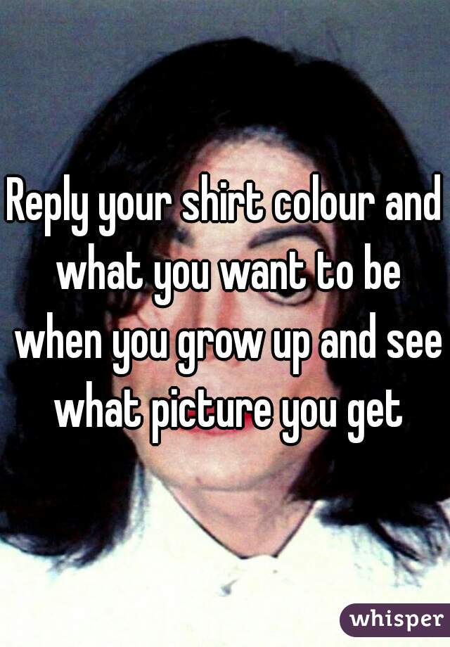 Reply your shirt colour and what you want to be when you grow up and see what picture you get