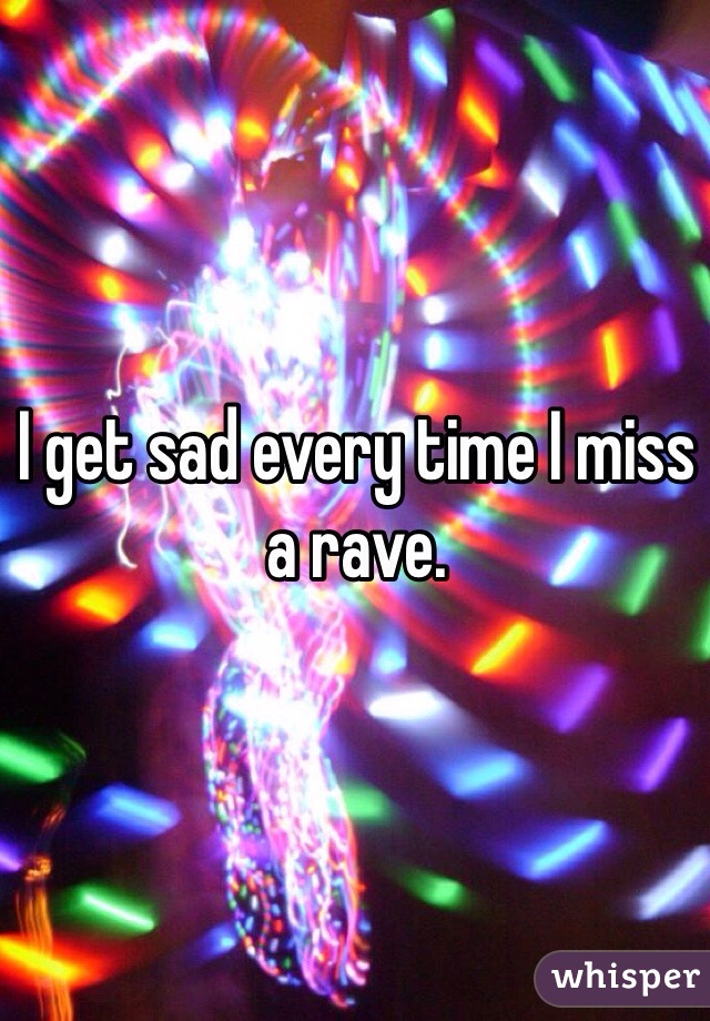 I get sad every time I miss a rave. 