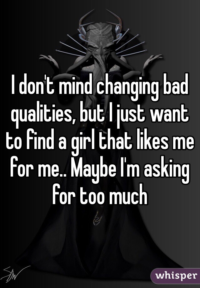 I don't mind changing bad qualities, but I just want to find a girl that likes me for me.. Maybe I'm asking for too much
