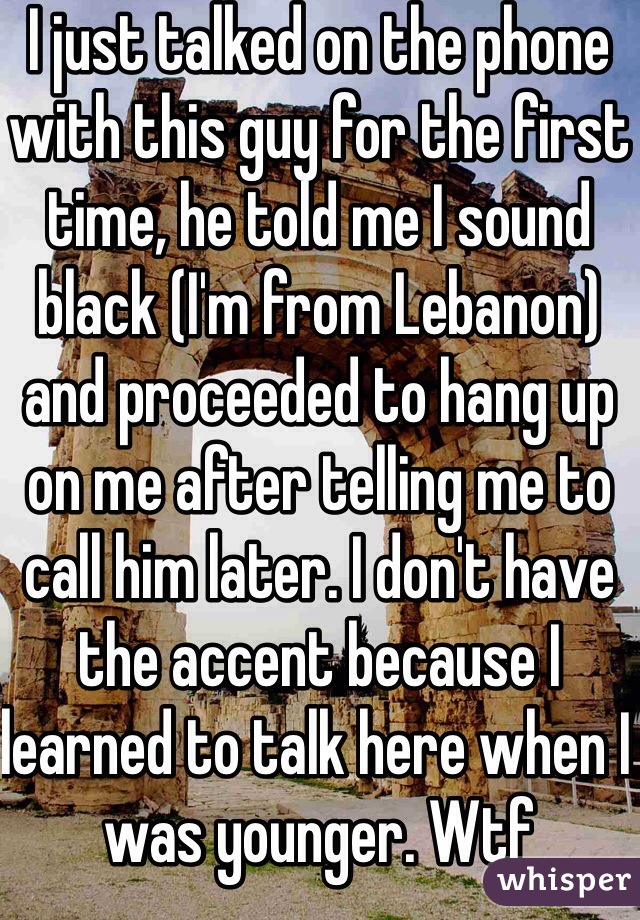 I just talked on the phone with this guy for the first time, he told me I sound black (I'm from Lebanon) and proceeded to hang up on me after telling me to call him later. I don't have the accent because I learned to talk here when I was younger. Wtf