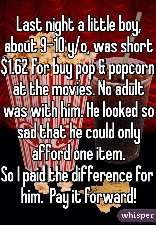 Last night a little boy, about 9-10 y/o, was short $1.62 for buy pop & popcorn at the movies. No adult was with him. He looked so sad that he could only afford one item. 
So I paid the difference for him.  Pay it forward! 