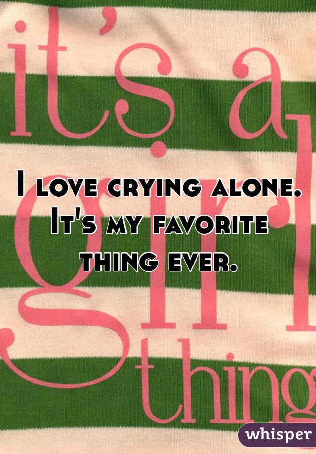 I love crying alone. It's my favorite thing ever. 