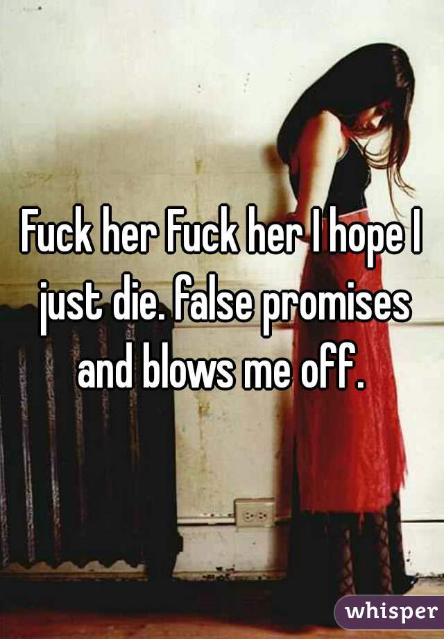 Fuck her Fuck her I hope I just die. false promises and blows me off. 