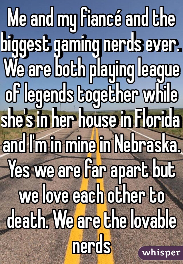 Me and my fiancé and the biggest gaming nerds ever. We are both playing league of legends together while she's in her house in Florida and I'm in mine in Nebraska. Yes we are far apart but we love each other to death. We are the lovable nerds 