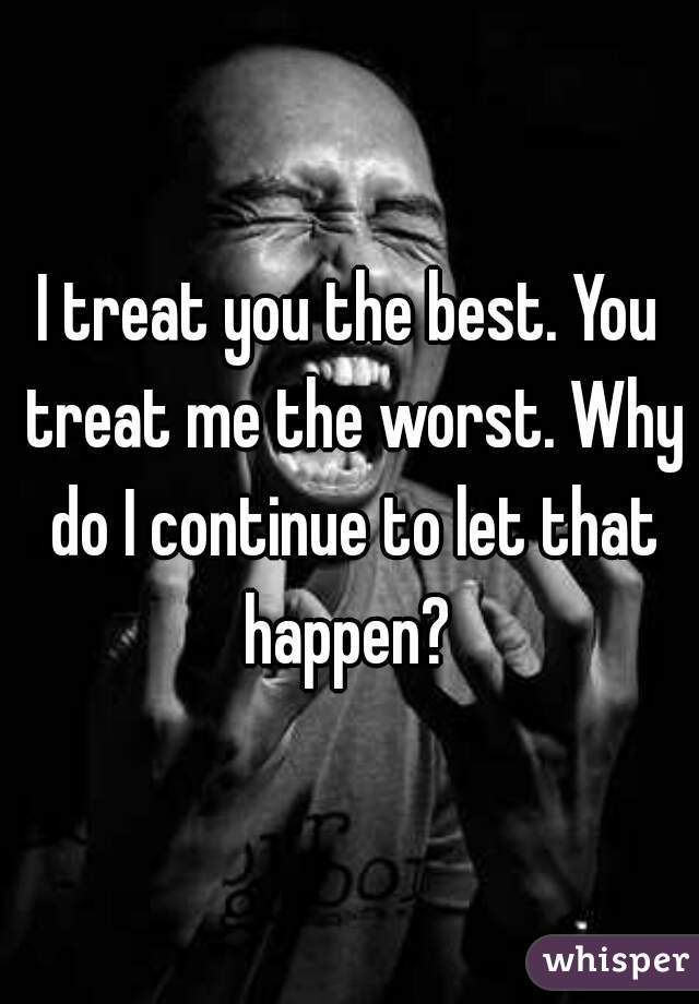 I treat you the best. You treat me the worst. Why do I continue to let that happen? 