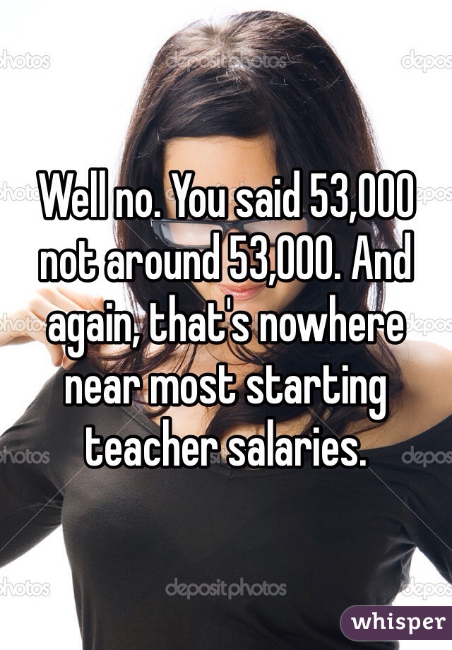 Well no. You said 53,000 not around 53,000. And again, that's nowhere near most starting teacher salaries. 