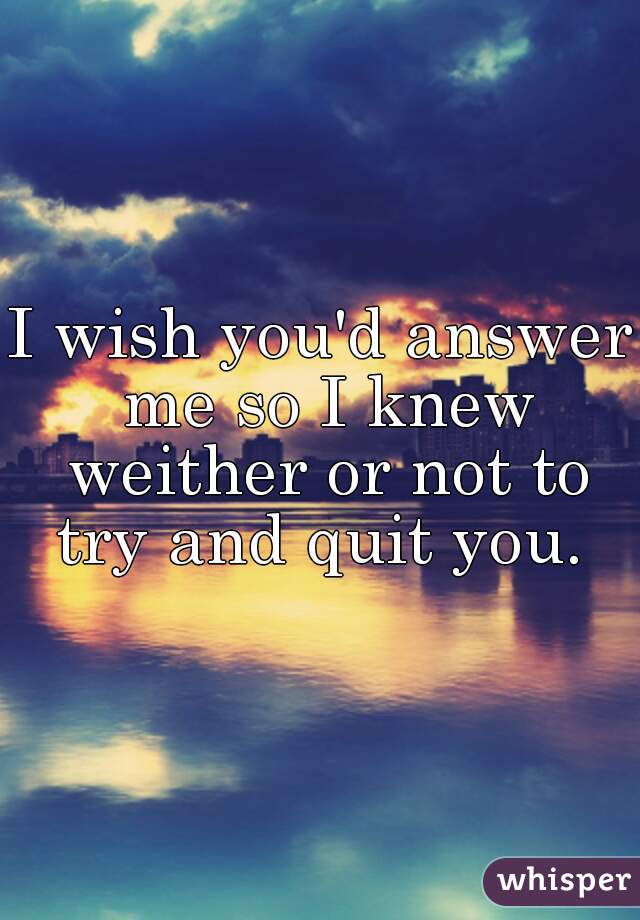 I wish you'd answer me so I knew weither or not to try and quit you. 
