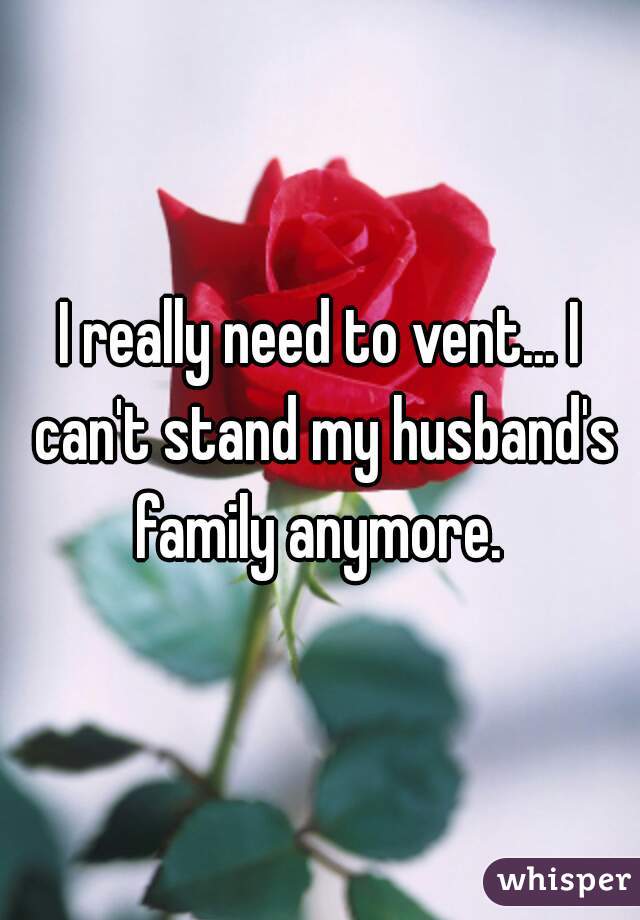 I really need to vent... I can't stand my husband's family anymore. 