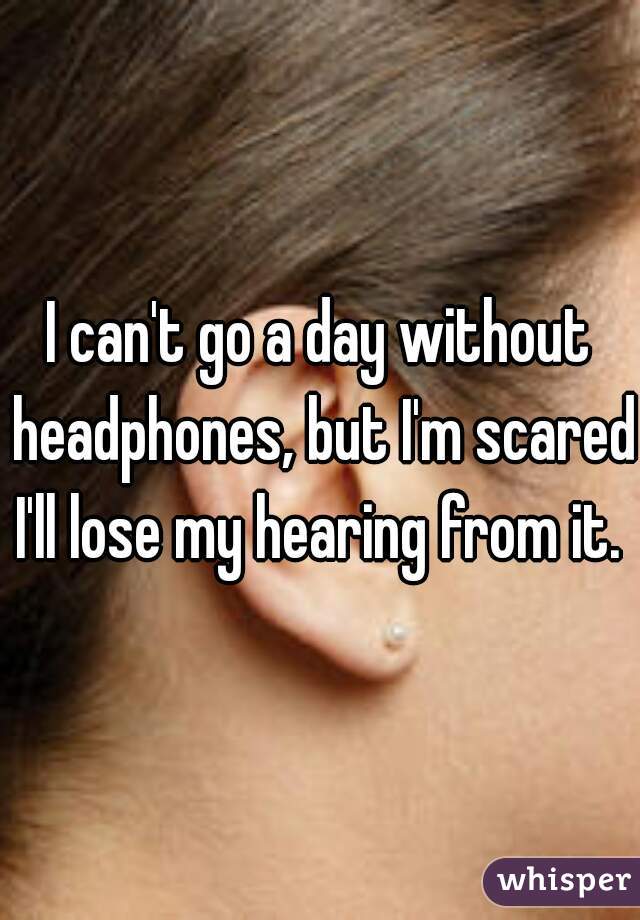 I can't go a day without headphones, but I'm scared I'll lose my hearing from it. 