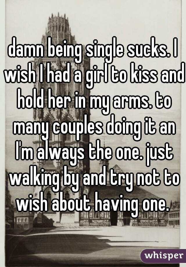 damn being single sucks. I wish I had a girl to kiss and hold her in my arms. to many couples doing it an I'm always the one. just walking by and try not to wish about having one. 
