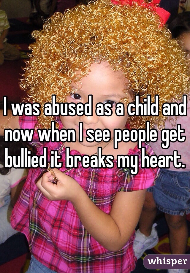 I was abused as a child and now when I see people get bullied it breaks my heart. 