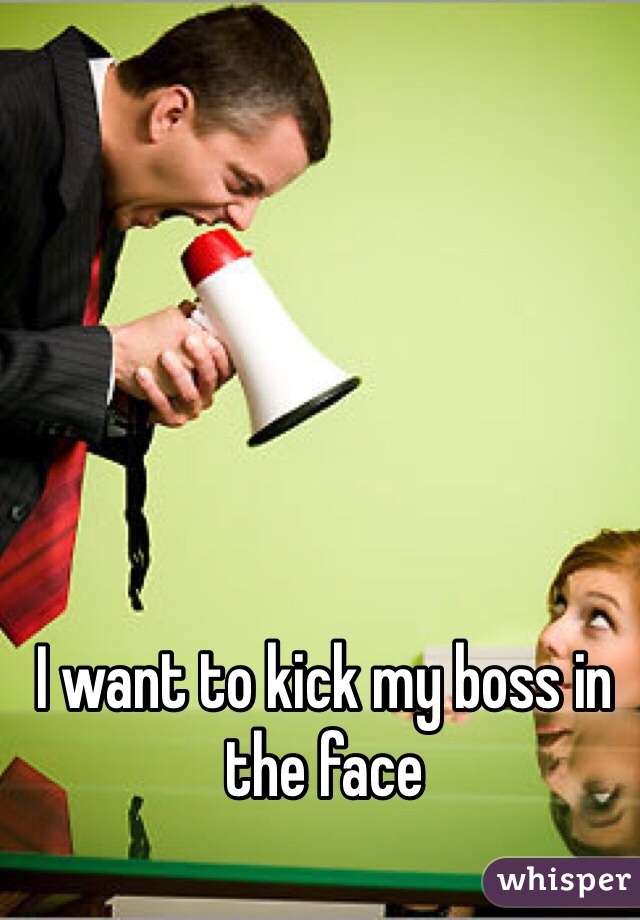 I want to kick my boss in the face 