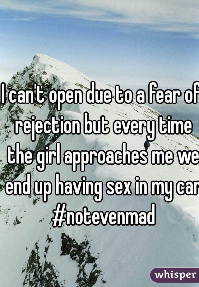 I can't open due to a fear of rejection but every time the girl approaches me we end up having sex in my car #notevenmad