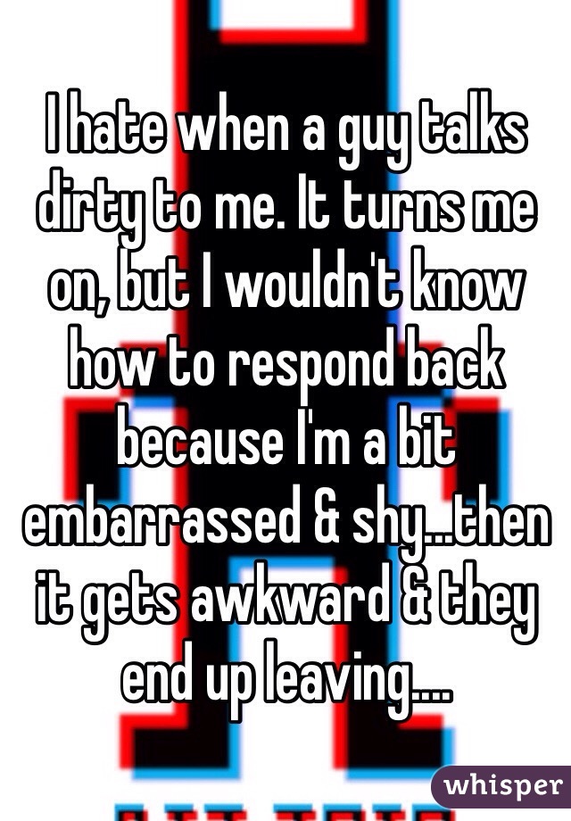 I hate when a guy talks dirty to me. It turns me on, but I wouldn't know how to respond back because I'm a bit embarrassed & shy...then it gets awkward & they end up leaving....