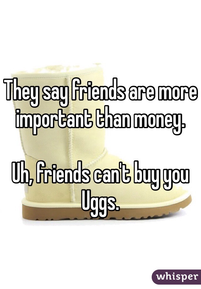 They say friends are more important than money.

Uh, friends can't buy you Uggs.
