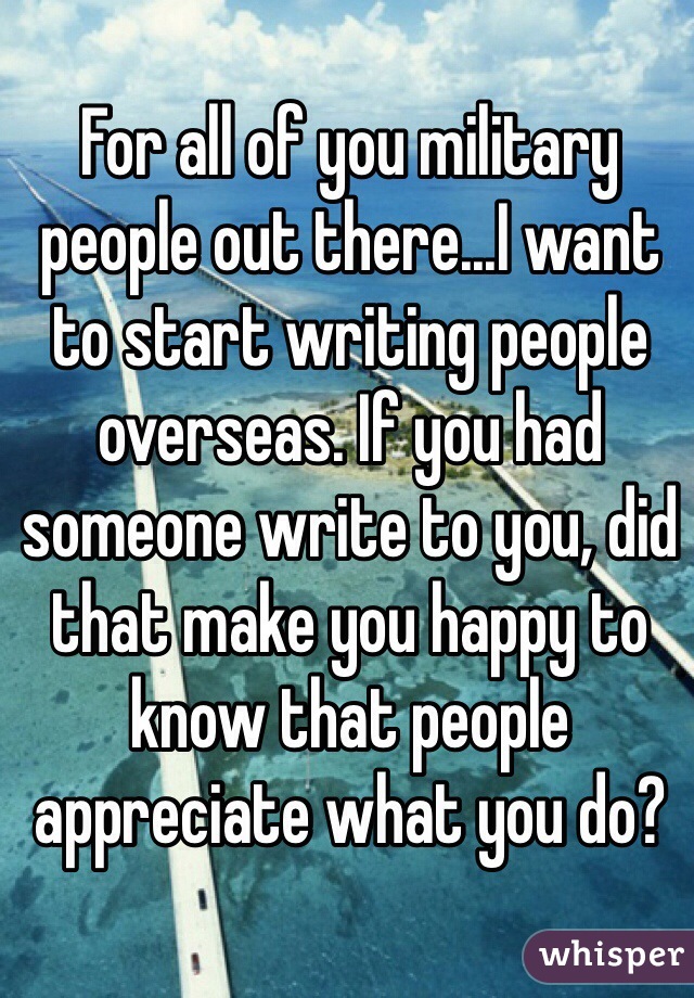 For all of you military people out there...I want to start writing people overseas. If you had someone write to you, did that make you happy to know that people appreciate what you do? 