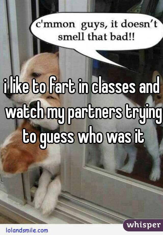 i like to fart in classes and watch my partners trying to guess who was it