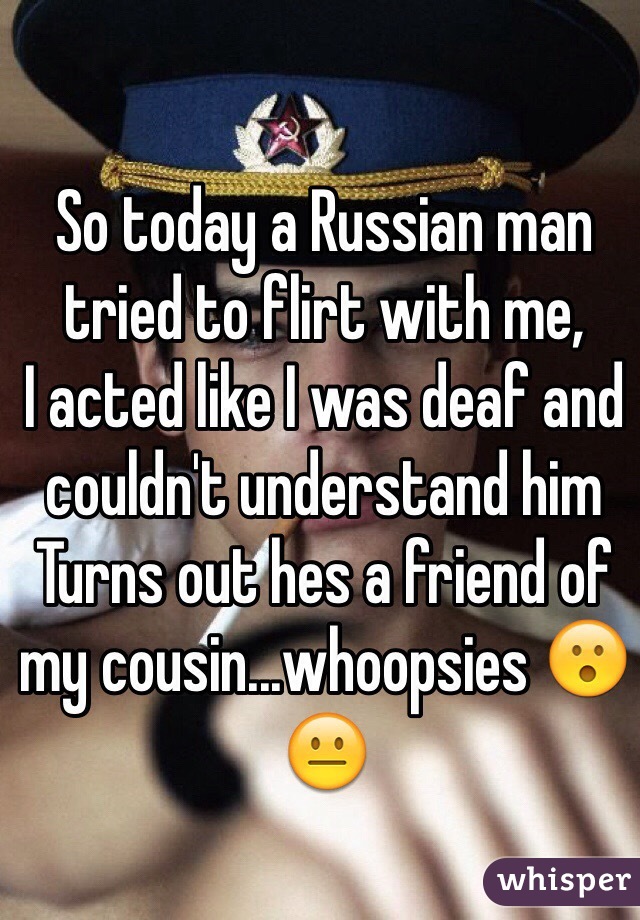 So today a Russian man tried to flirt with me, 
I acted like I was deaf and couldn't understand him
Turns out hes a friend of my cousin...whoopsies 😮😐