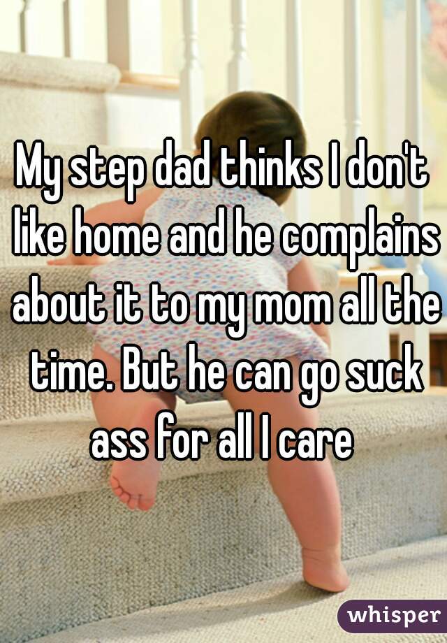My step dad thinks I don't like home and he complains about it to my mom all the time. But he can go suck ass for all I care 
