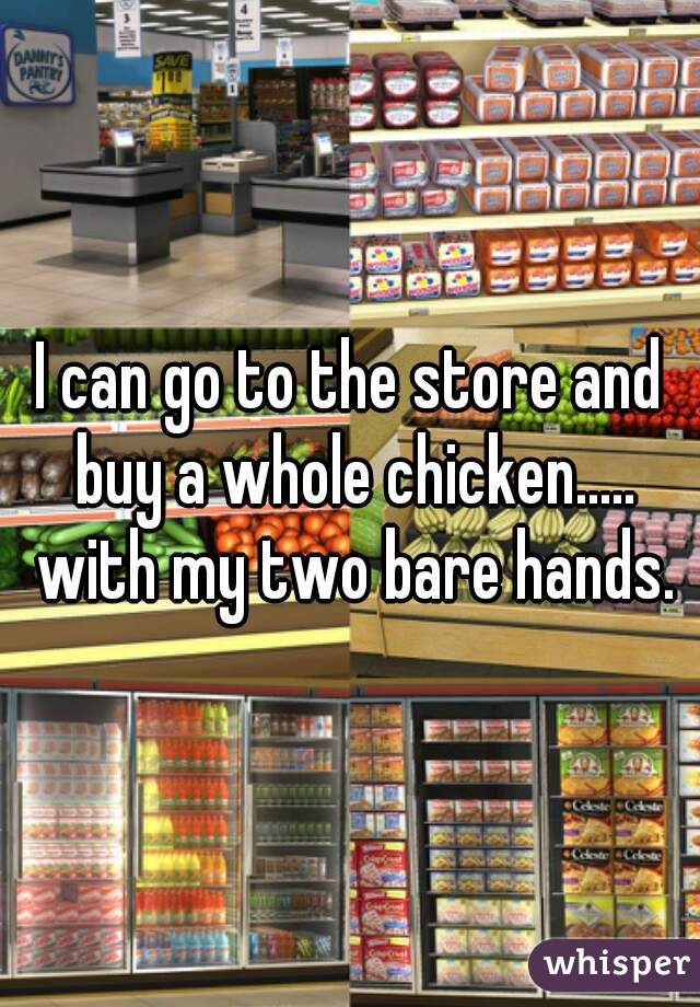 I can go to the store and buy a whole chicken..... with my two bare hands.