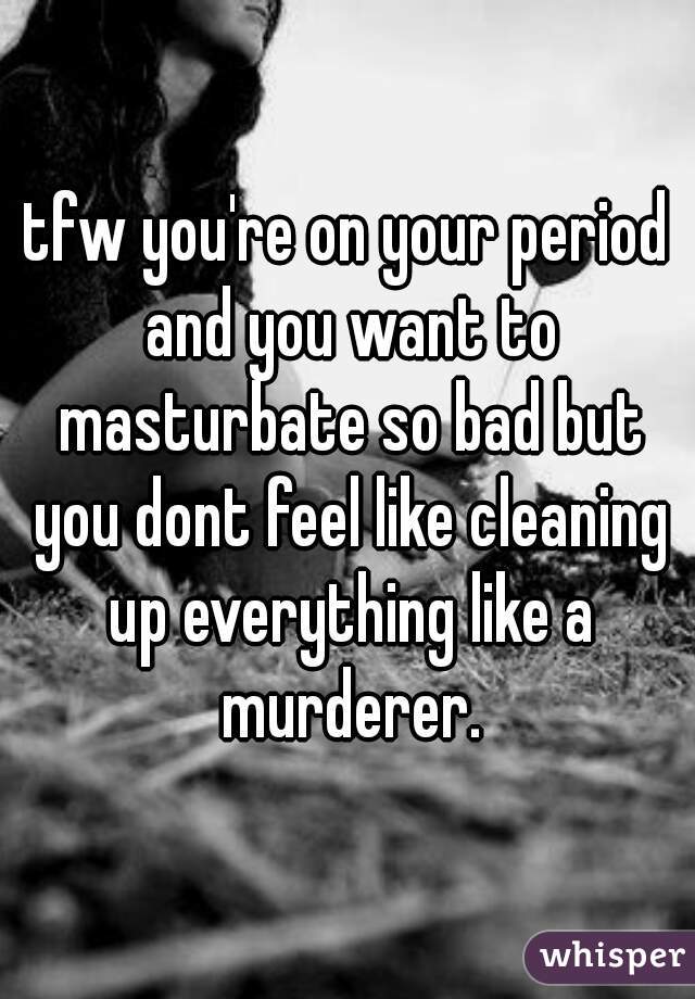 tfw you're on your period and you want to masturbate so bad but you dont feel like cleaning up everything like a murderer.
