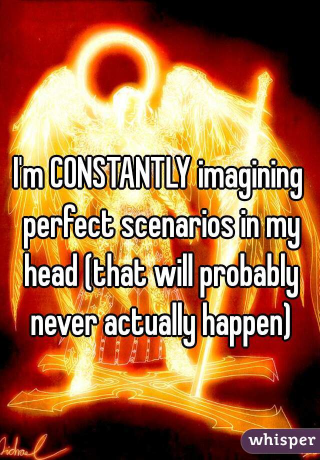 I'm CONSTANTLY imagining perfect scenarios in my head (that will probably never actually happen)