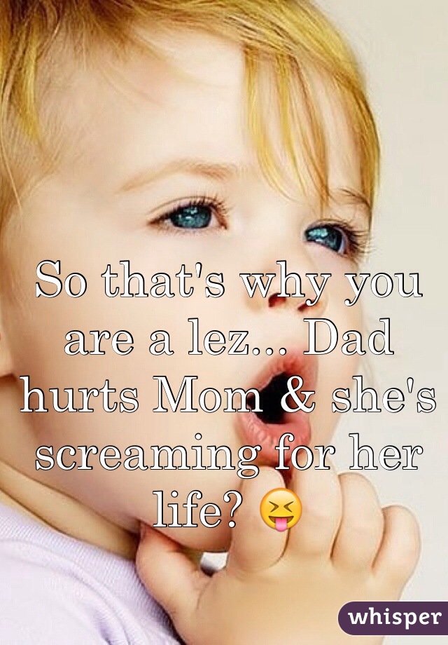 So that's why you are a lez... Dad hurts Mom & she's screaming for her life? 😝