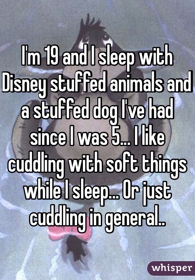 I'm 19 and I sleep with Disney stuffed animals and a stuffed dog I've had since I was 5... I like cuddling with soft things while I sleep... Or just cuddling in general..