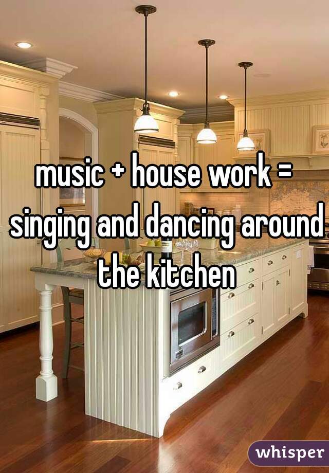 music + house work = singing and dancing around the kitchen
