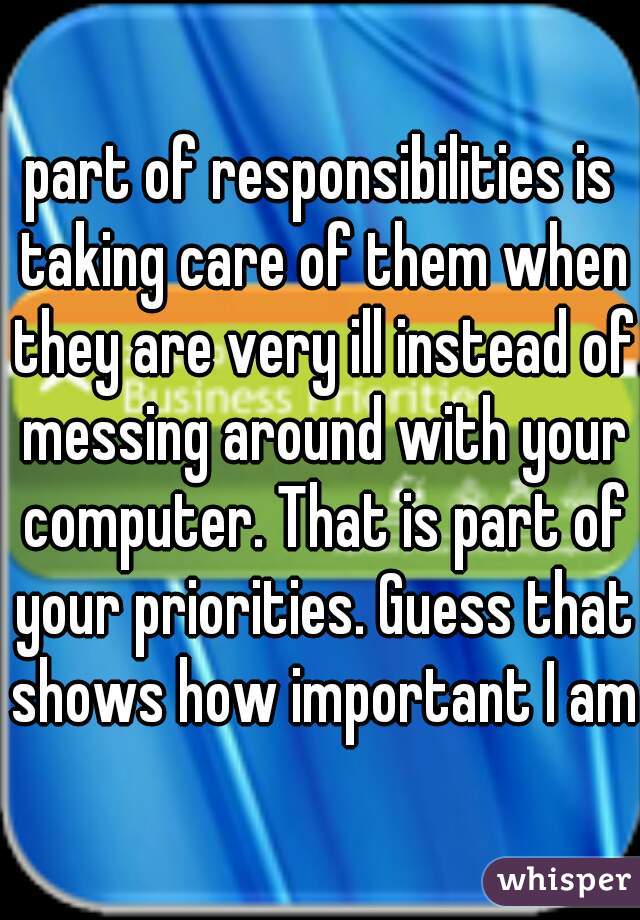 part of responsibilities is taking care of them when they are very ill instead of messing around with your computer. That is part of your priorities. Guess that shows how important I am.