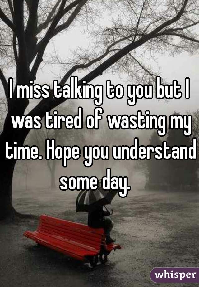 I miss talking to you but I was tired of wasting my time. Hope you understand some day.   