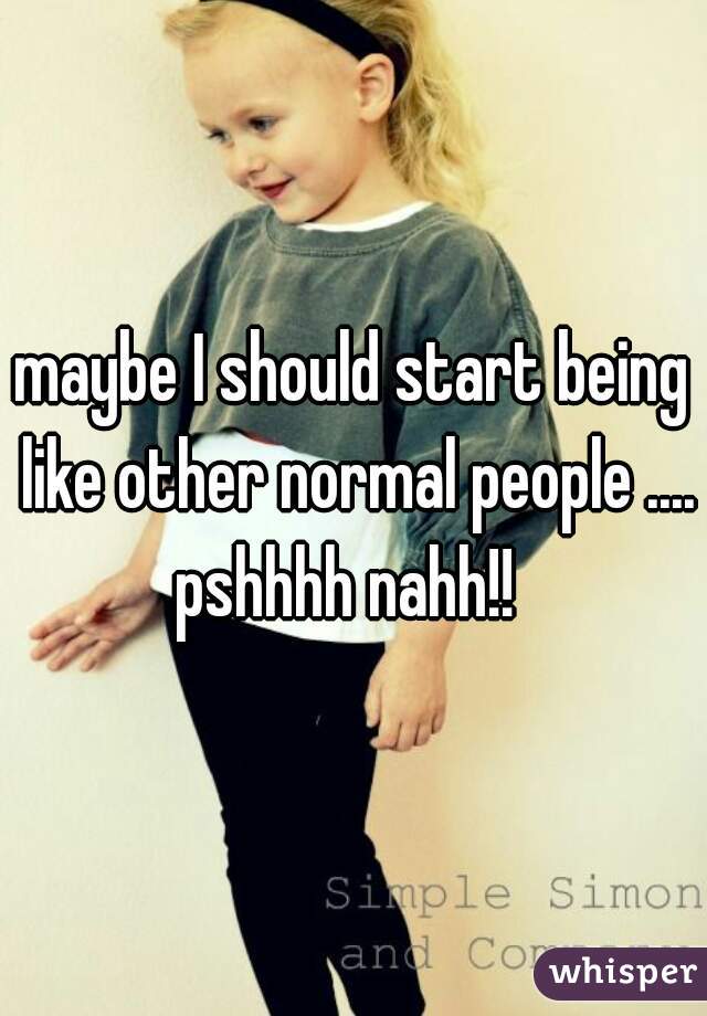 maybe I should start being like other normal people .... pshhhh nahh!!  