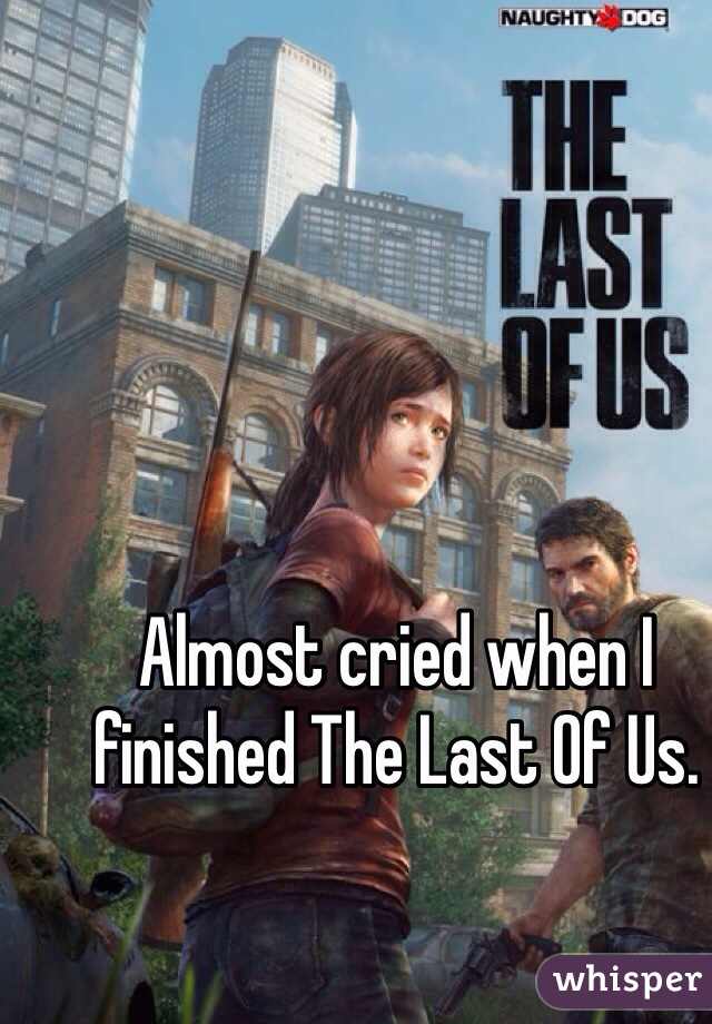Almost cried when I finished The Last Of Us.