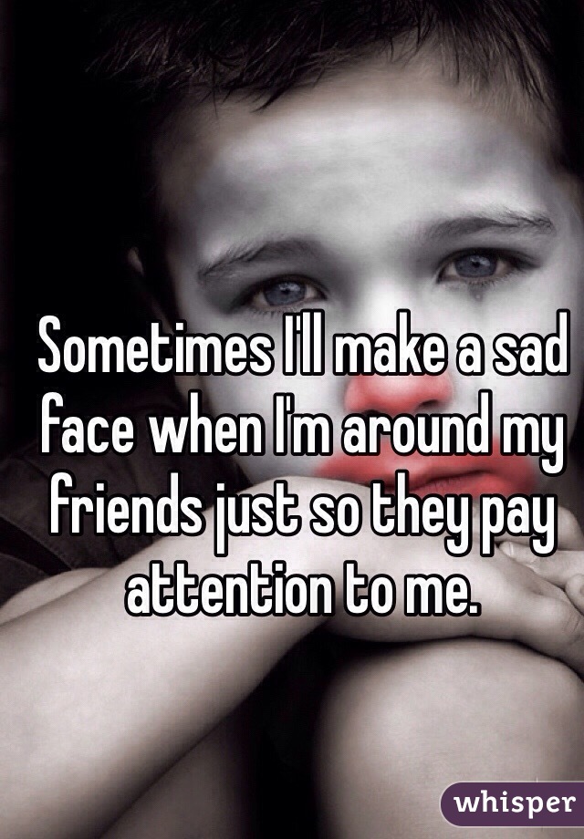 Sometimes I'll make a sad face when I'm around my friends just so they pay attention to me.