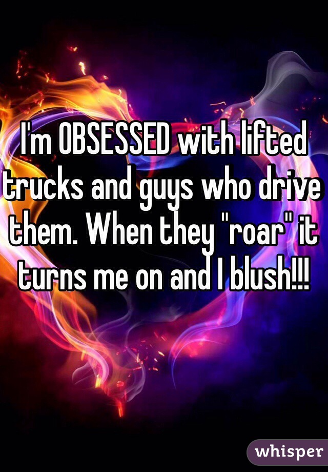 I'm OBSESSED with lifted trucks and guys who drive them. When they "roar" it turns me on and I blush!!! 