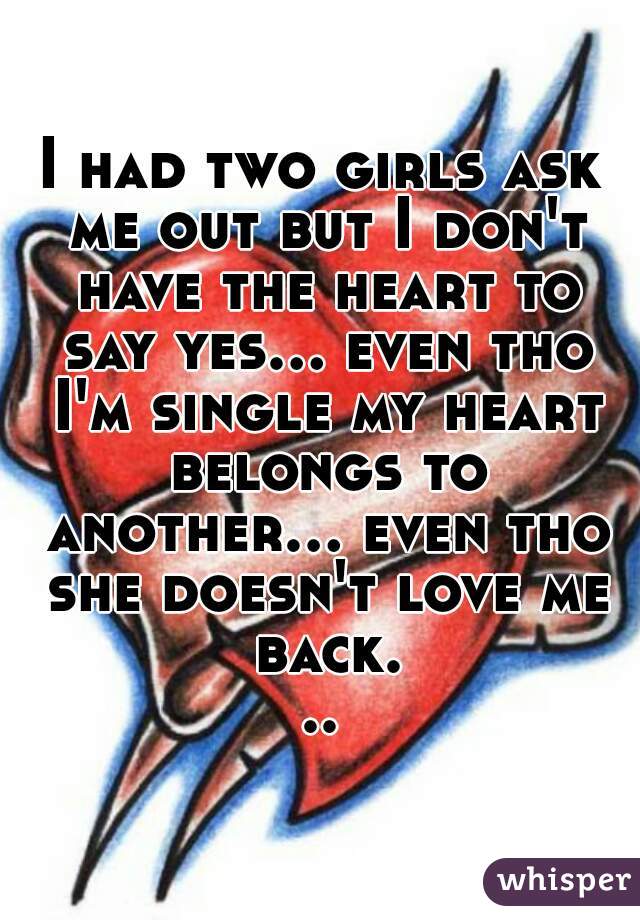 I had two girls ask me out but I don't have the heart to say yes... even tho I'm single my heart belongs to another... even tho she doesn't love me back...