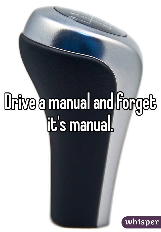 Drive a manual and forget it's manual. 