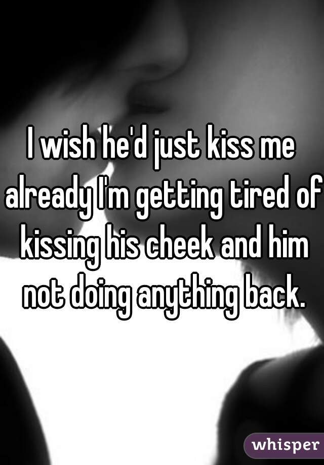 I wish he'd just kiss me already I'm getting tired of kissing his cheek and him not doing anything back.