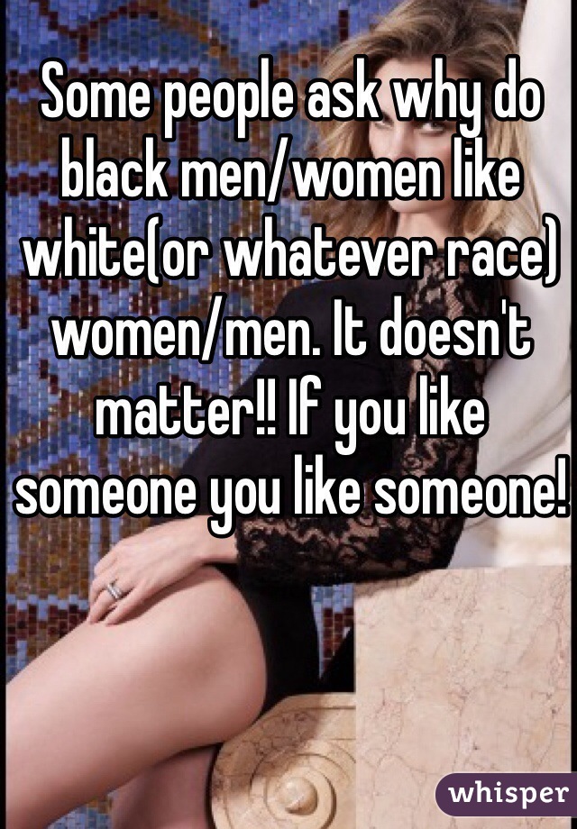 Some people ask why do black men/women like white(or whatever race) women/men. It doesn't matter!! If you like someone you like someone!