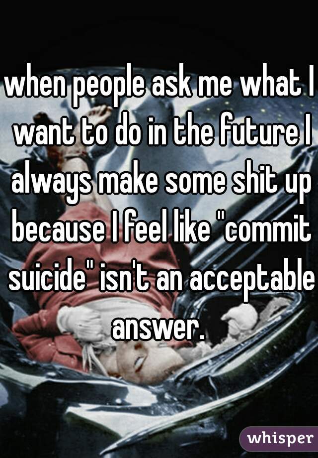 when people ask me what I want to do in the future I always make some shit up because I feel like "commit suicide" isn't an acceptable answer. 