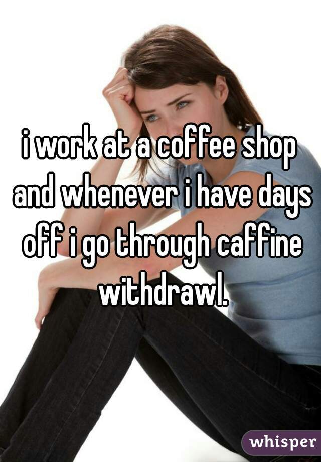 i work at a coffee shop and whenever i have days off i go through caffine withdrawl.