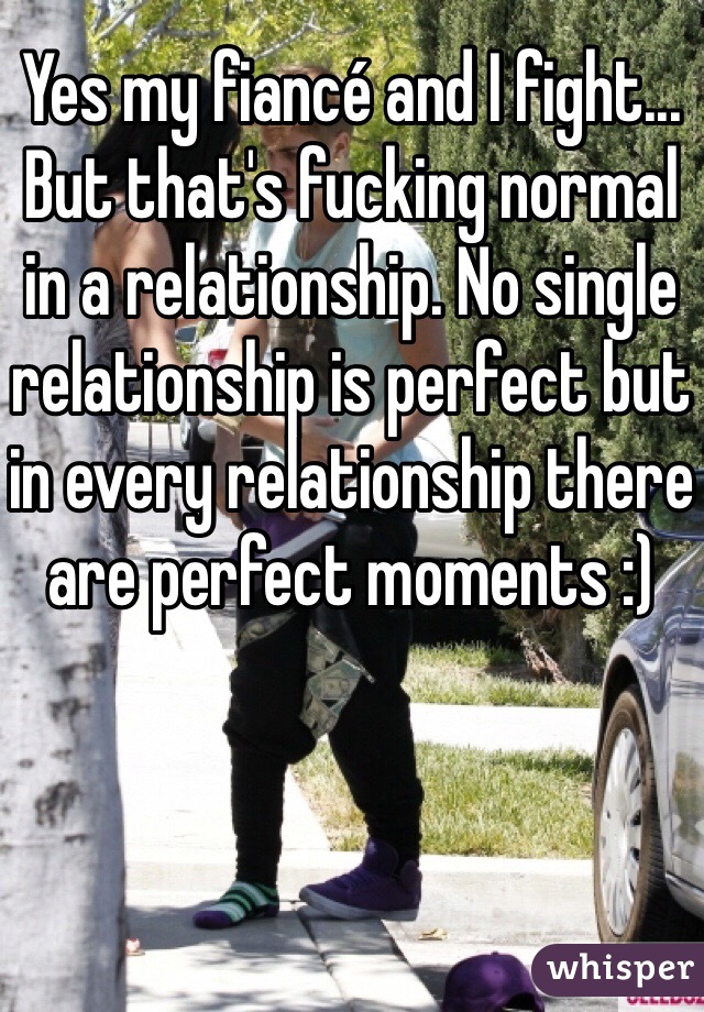 Yes my fiancé and I fight... But that's fucking normal in a relationship. No single relationship is perfect but in every relationship there are perfect moments :) 