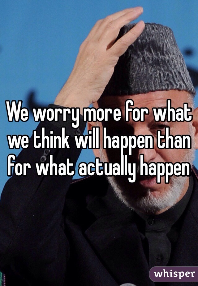 We worry more for what we think will happen than for what actually happen