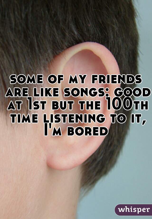 some of my friends are like songs: good at 1st but the 100th time listening to it, I'm bored 