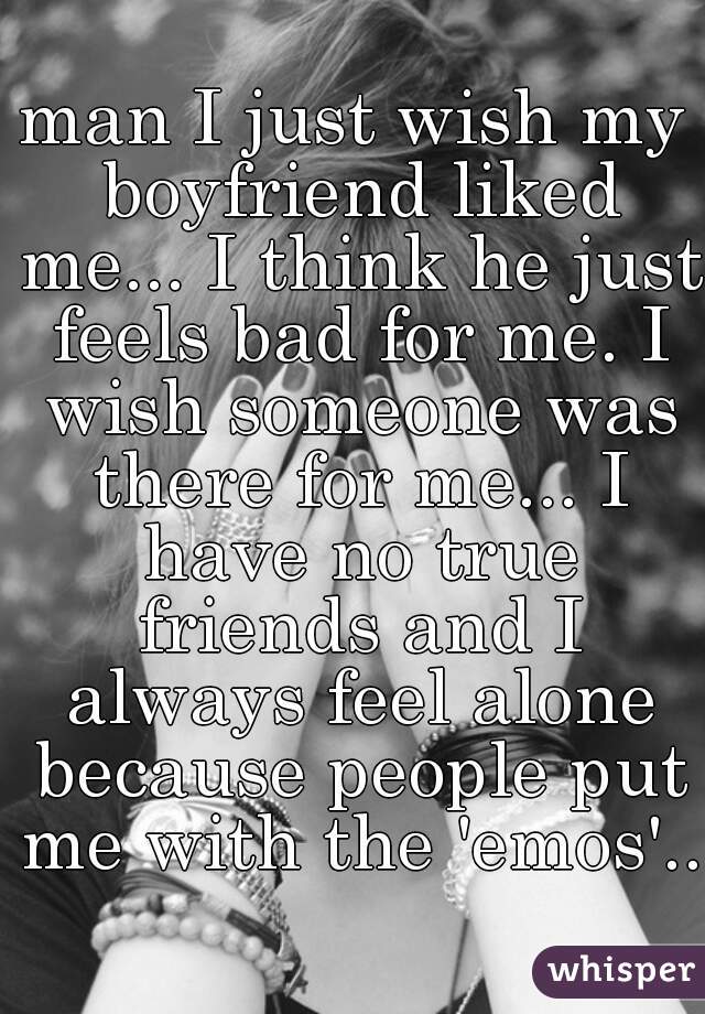 man I just wish my boyfriend liked me... I think he just feels bad for me. I wish someone was there for me... I have no true friends and I always feel alone because people put me with the 'emos'..