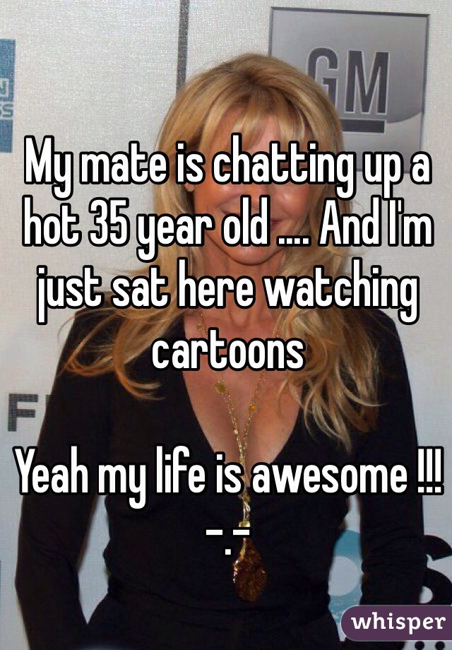 My mate is chatting up a hot 35 year old .... And I'm just sat here watching cartoons 

Yeah my life is awesome !!! -.- 